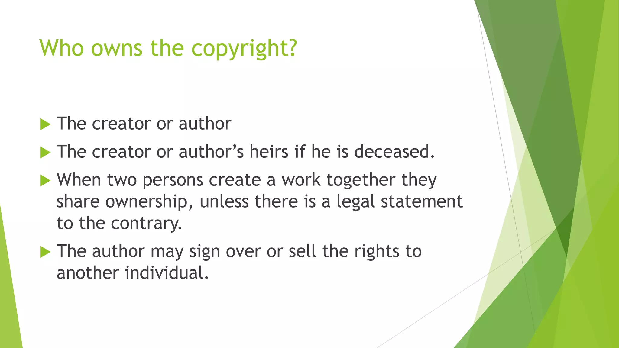 Who owns the copyright?
 The creator or author
 The creator or author’s heirs if he is deceased.
 When two persons create a work together they
share ownership, unless there is a legal statement
to the contrary.
 The author may sign over or sell the rights to
another individual.
 