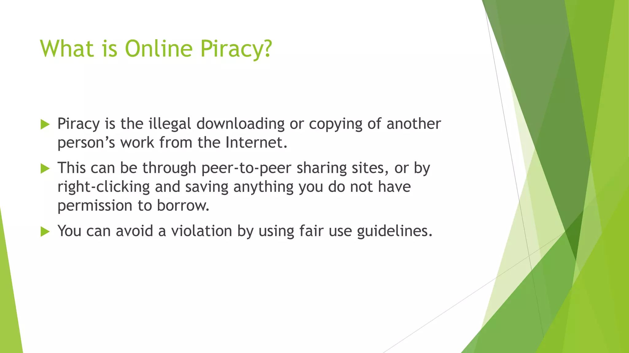 What is Online Piracy?
 Piracy is the illegal downloading or copying of another
person’s work from the Internet.
 This can be through peer-to-peer sharing sites, or by
right-clicking and saving anything you do not have
permission to borrow.
 You can avoid a violation by using fair use guidelines.
 
