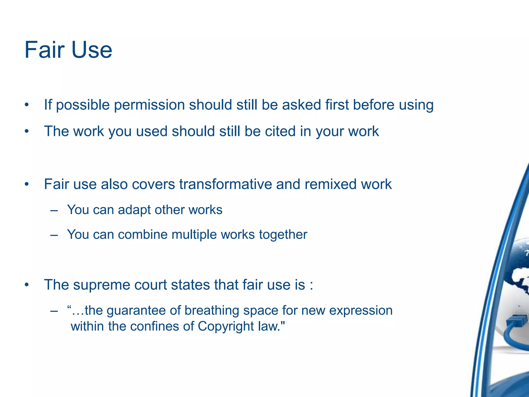 Fair UseIf possible permission should still be asked first before usingThe work you used should still be cited in your workFair use also covers transformative and remixed workYou can adapt other works You can combine multiple works togetherThe supreme court states that fair use is :“…the guarantee of breathing space for new expression  within the confines of Copyright law."