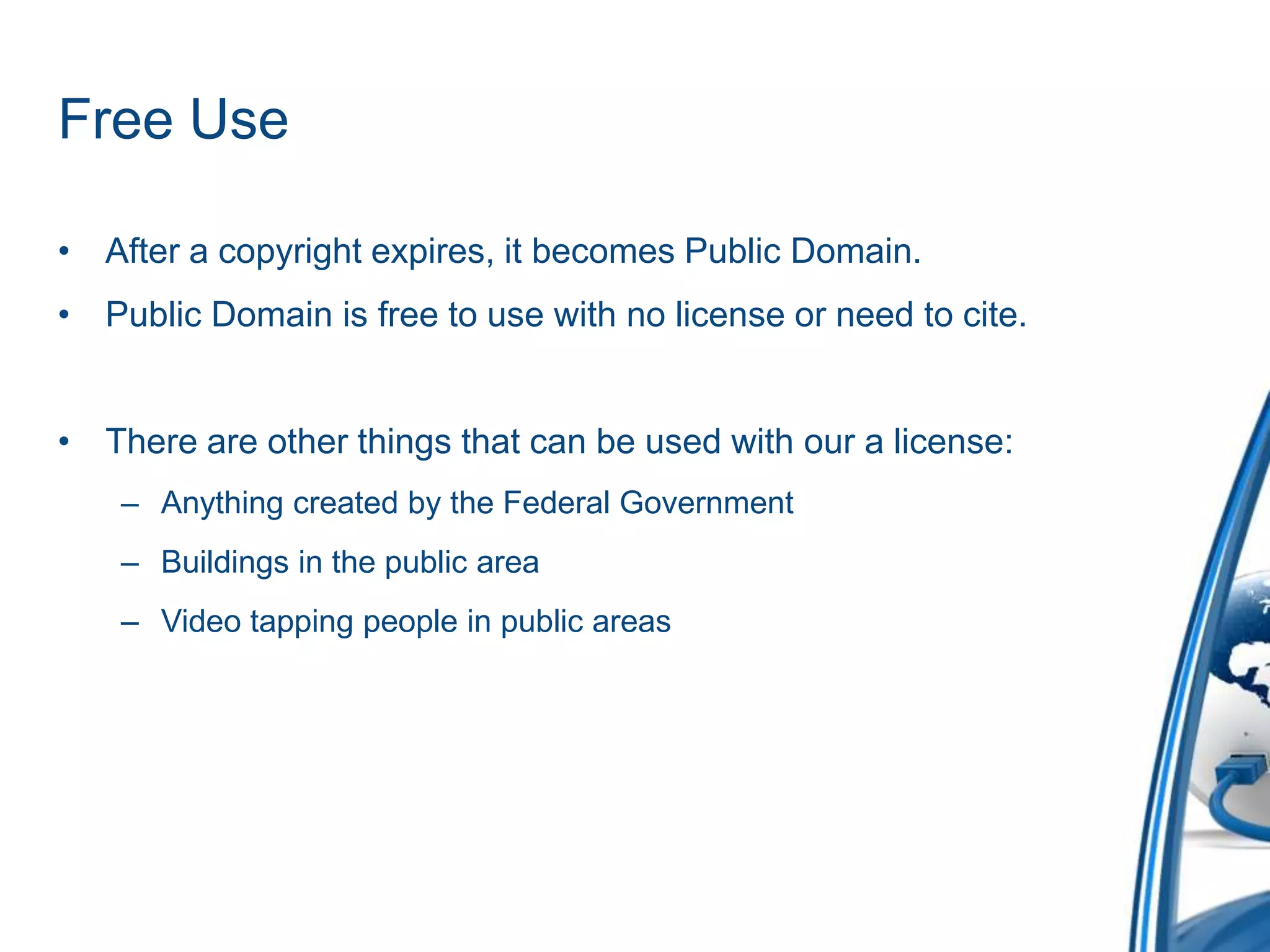 Free UseAfter a copyright expires, it becomes Public Domain.Public Domain is free to use with no license or need to cite.There are other things that can be used with our a license:Anything created by the Federal GovernmentBuildings in the public areaVideo tapping people in public areas