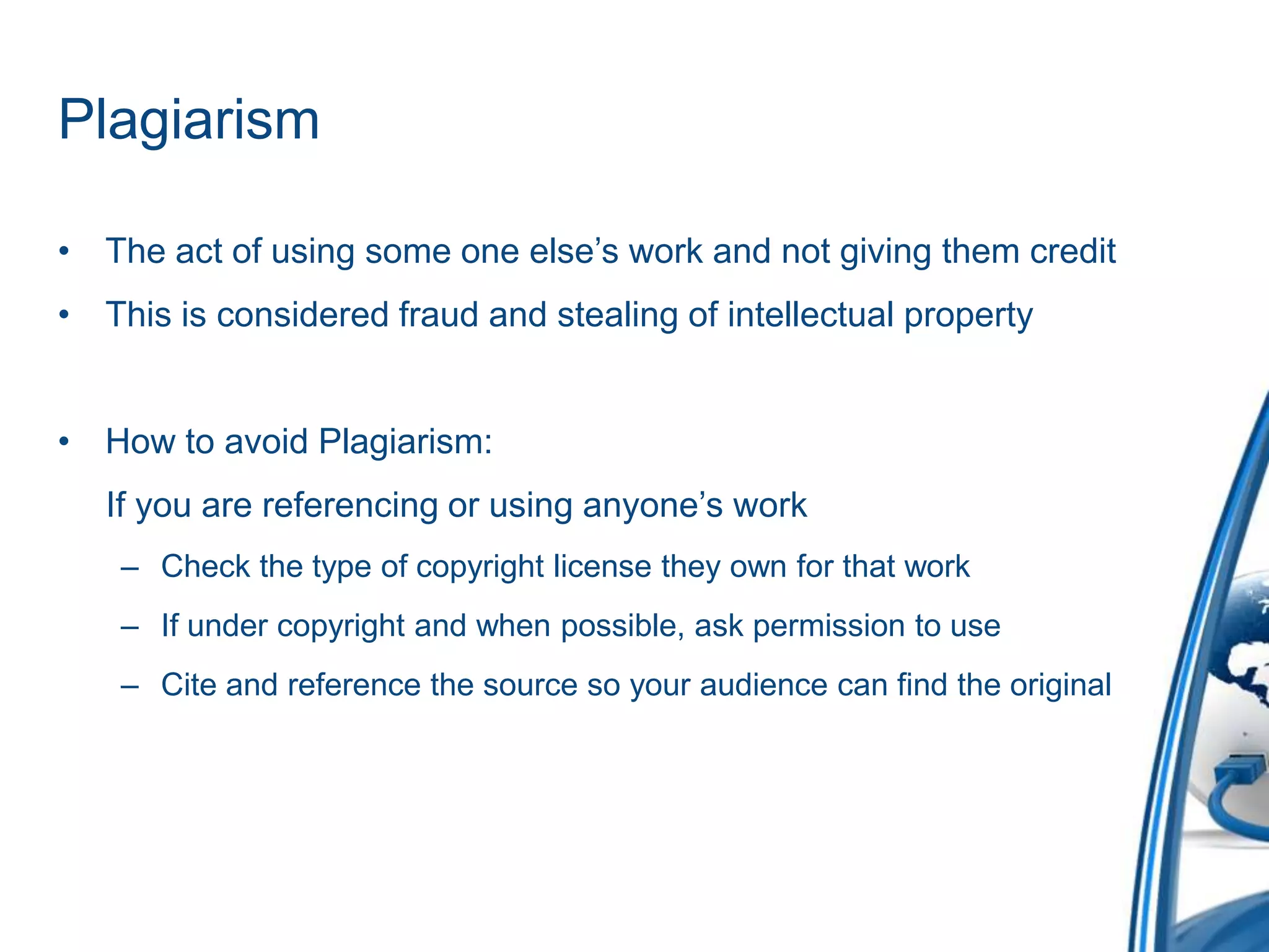Plagiarism The act of using some one else’s work and not giving them creditThis is considered fraud and stealing of intellectual propertyHow to avoid Plagiarism:    If you are referencing or using anyone’s workCheck the type of copyright license they own for that workIf under copyright and when possible, ask permission to useCite and reference the source so your audience can find the original 