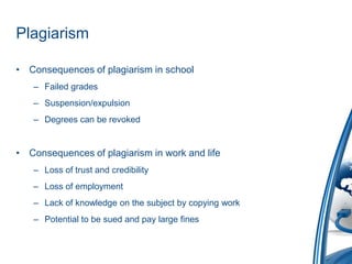 PlagiarismConsequences of plagiarism in schoolFailed gradesSuspension/expulsionDegrees can be revokedConsequences of plagiarism in work and lifeLoss of trust and credibilityLoss of employmentLack of knowledge on the subject by copying workPotential to be sued and pay large fines