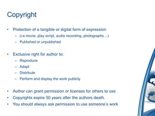 CopyrightProtection of a tangible or digital form of expression(i.emovie, play script, audio recording, photographs…)Published or unpublishedExclusive right for author to:ReproduceAdaptDistributePerform and display the work publiclyAuthor can grant permission or licenses for others to useCopyrights expire 50 years after the authors death.You should always ask permission to use someone’s work