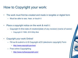 How to Copyright your work:The work must first be created and made in tangible or digital formMust be able to see, hear, or touch itPlace a copyright notice on the work & mail it :Copyright © (first date of creation)(date of any revision) (name of owner)Copyright © 1996, 2010 Billy BobCopyright your work Online!Fill out & submit a U.S Copyright eCO (electronic copyright) Formhttp://www.copyright.gov/eco/Free online Copyrightinghttp://www.myfreecopyright.com/