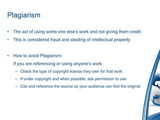 Plagiarism The act of using some one else’s work and not giving them creditThis is considered fraud and stealing of intellectual propertyHow to avoid Plagiarism:    If you are referencing or using anyone’s workCheck the type of copyright license they own for that workIf under copyright and when possible, ask permission to useCite and reference the source so your audience can find the original 