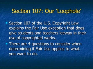 Section 107: Our ‘Loophole’ Section 107 of the U.S. Copyright Law explains the Fair Use exception that does give students and teachers leeway in their use of copyrighted works. There are 4 questions to consider when determining if Fair Use applies to what you want to do. 
