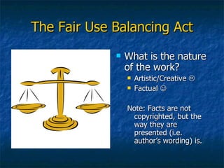 The Fair Use Balancing Act What is the nature of the work? Artistic/Creative   Factual   Note: Facts are not copyrighted, but the way they are presented (i.e. author’s wording) is. 