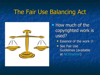The Fair Use Balancing Act How much of the copyrighted work is used? Essence of the work   See Fair Use Guidelines (available at  NCWiseowl ) 