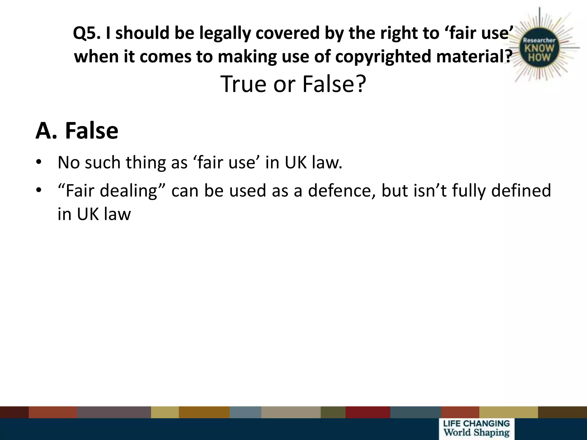 Q5. I should be legally covered by the right to ‘fair use’
when it comes to making use of copyrighted material?
True or False?
A. False
• No such thing as ‘fair use’ in UK law.
• “Fair dealing” can be used as a defence, but isn’t fully defined
in UK law
 