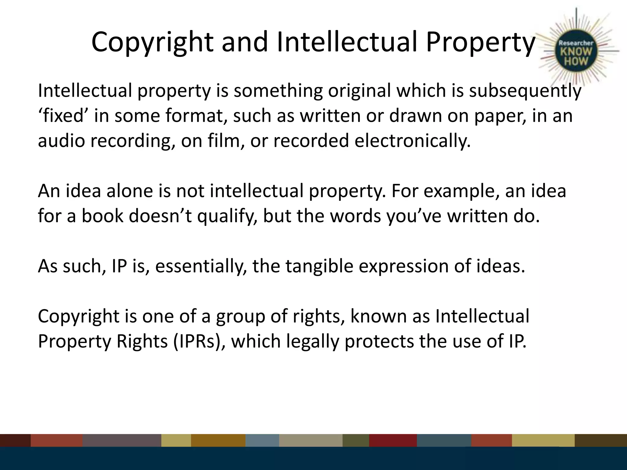 Copyright and Intellectual Property
Intellectual property is something original which is subsequently
‘fixed’ in some format, such as written or drawn on paper, in an
audio recording, on film, or recorded electronically.
An idea alone is not intellectual property. For example, an idea
for a book doesn’t qualify, but the words you’ve written do.
As such, IP is, essentially, the tangible expression of ideas.
Copyright is one of a group of rights, known as Intellectual
Property Rights (IPRs), which legally protects the use of IP.
 