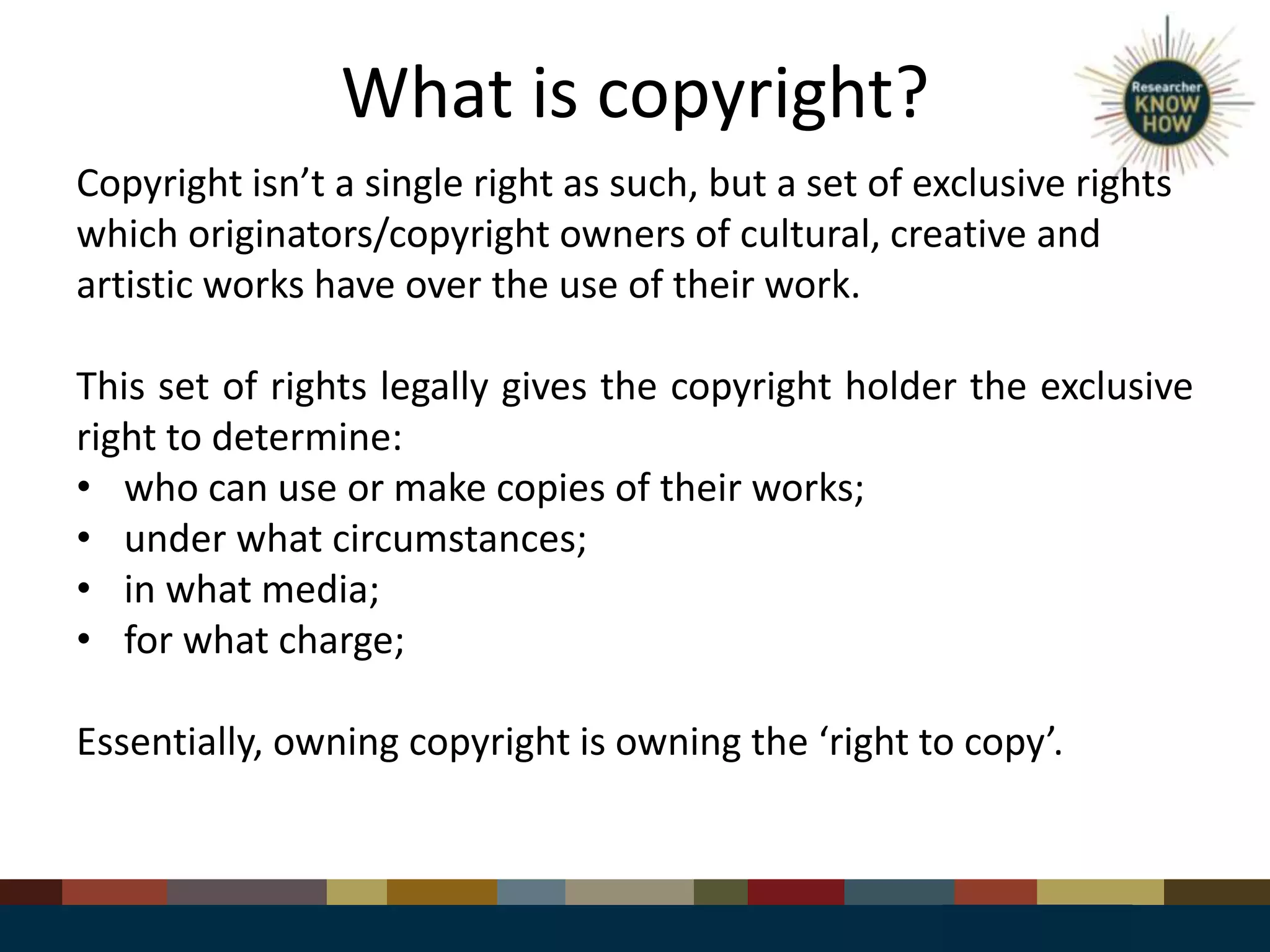 What is copyright?
Copyright isn’t a single right as such, but a set of exclusive rights
which originators/copyright owners of cultural, creative and
artistic works have over the use of their work.
This set of rights legally gives the copyright holder the exclusive
right to determine:
• who can use or make copies of their works;
• under what circumstances;
• in what media;
• for what charge;
Essentially, owning copyright is owning the ‘right to copy’.
 