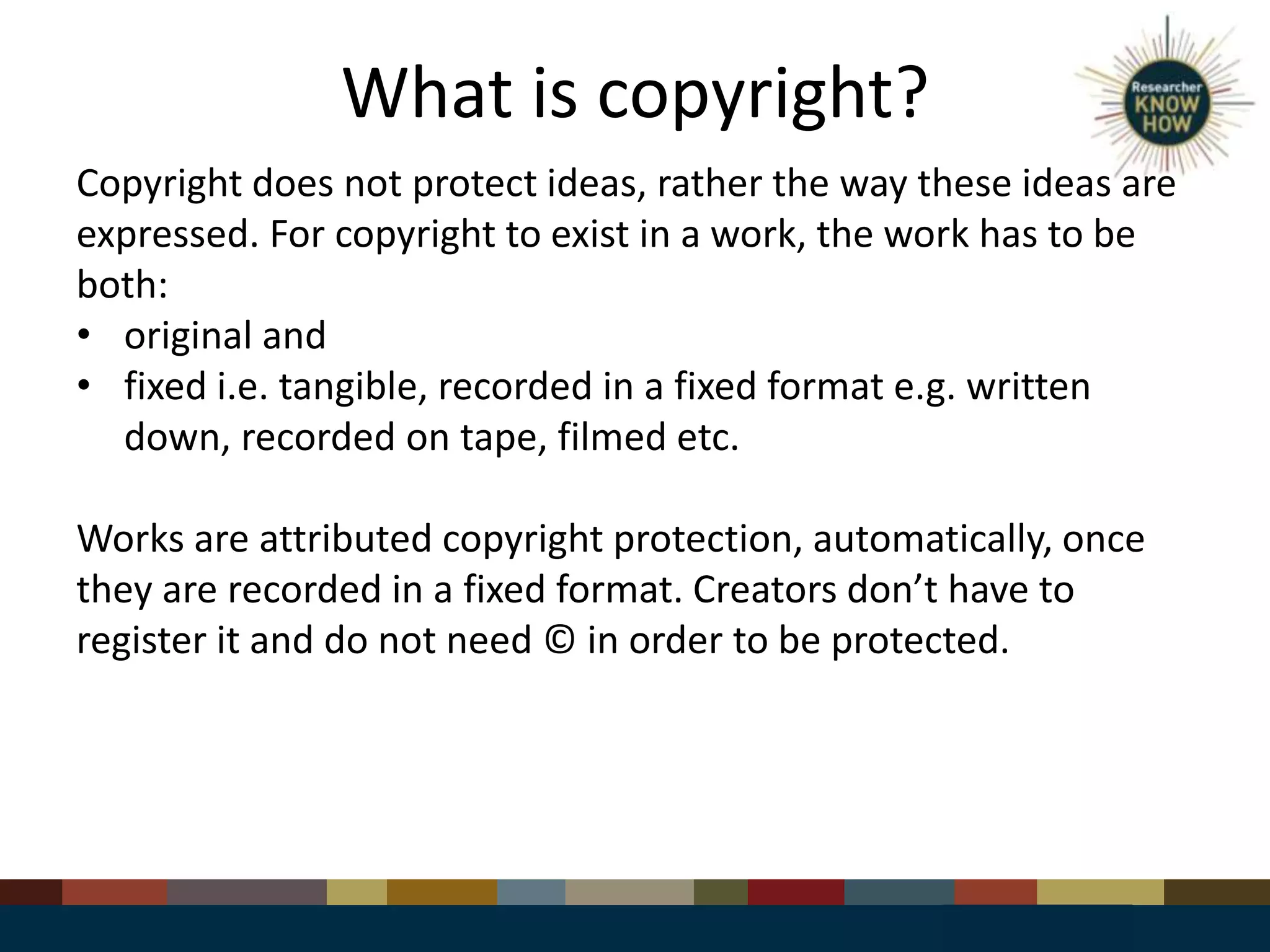 What is copyright?
Copyright does not protect ideas, rather the way these ideas are
expressed. For copyright to exist in a work, the work has to be
both:
• original and
• fixed i.e. tangible, recorded in a fixed format e.g. written
down, recorded on tape, filmed etc.
Works are attributed copyright protection, automatically, once
they are recorded in a fixed format. Creators don’t have to
register it and do not need © in order to be protected.
 