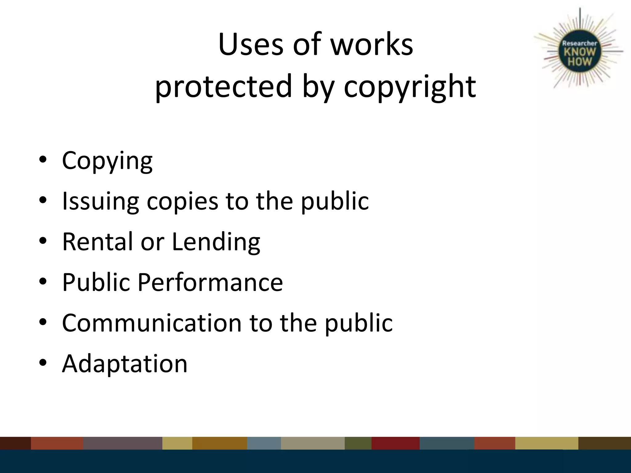 Uses of works
protected by copyright
• Copying
• Issuing copies to the public
• Rental or Lending
• Public Performance
• Communication to the public
• Adaptation
 