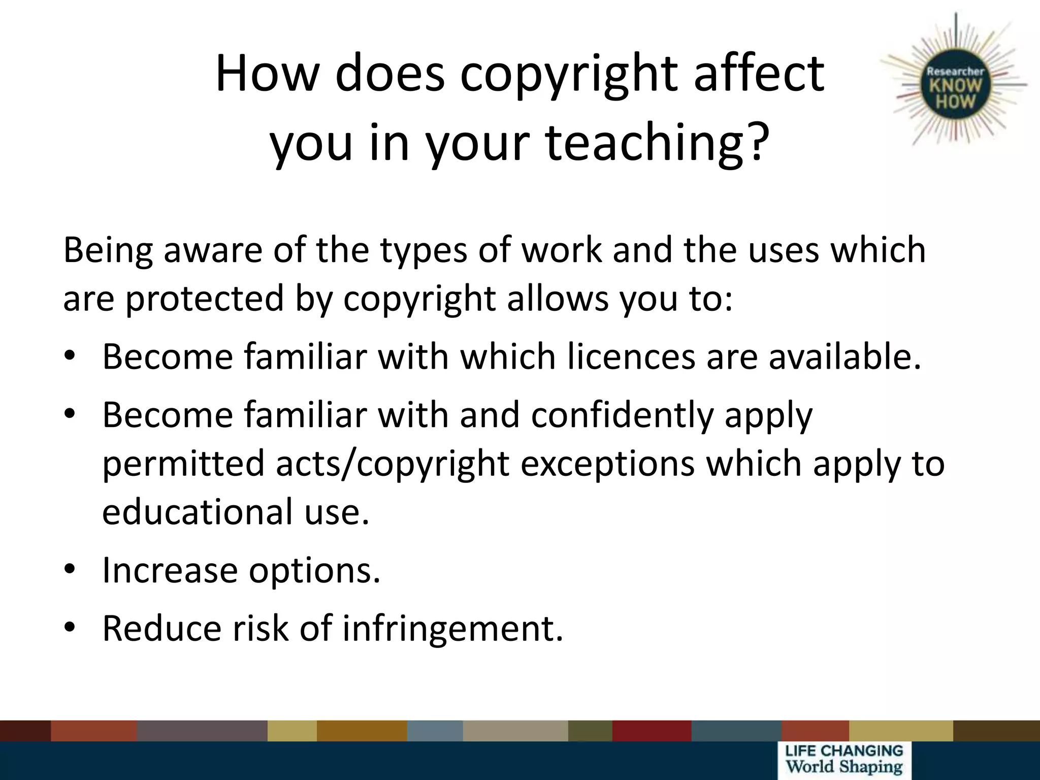 How does copyright affect
you in your teaching?
Being aware of the types of work and the uses which
are protected by copyright allows you to:
• Become familiar with which licences are available.
• Become familiar with and confidently apply
permitted acts/copyright exceptions which apply to
educational use.
• Increase options.
• Reduce risk of infringement.
 