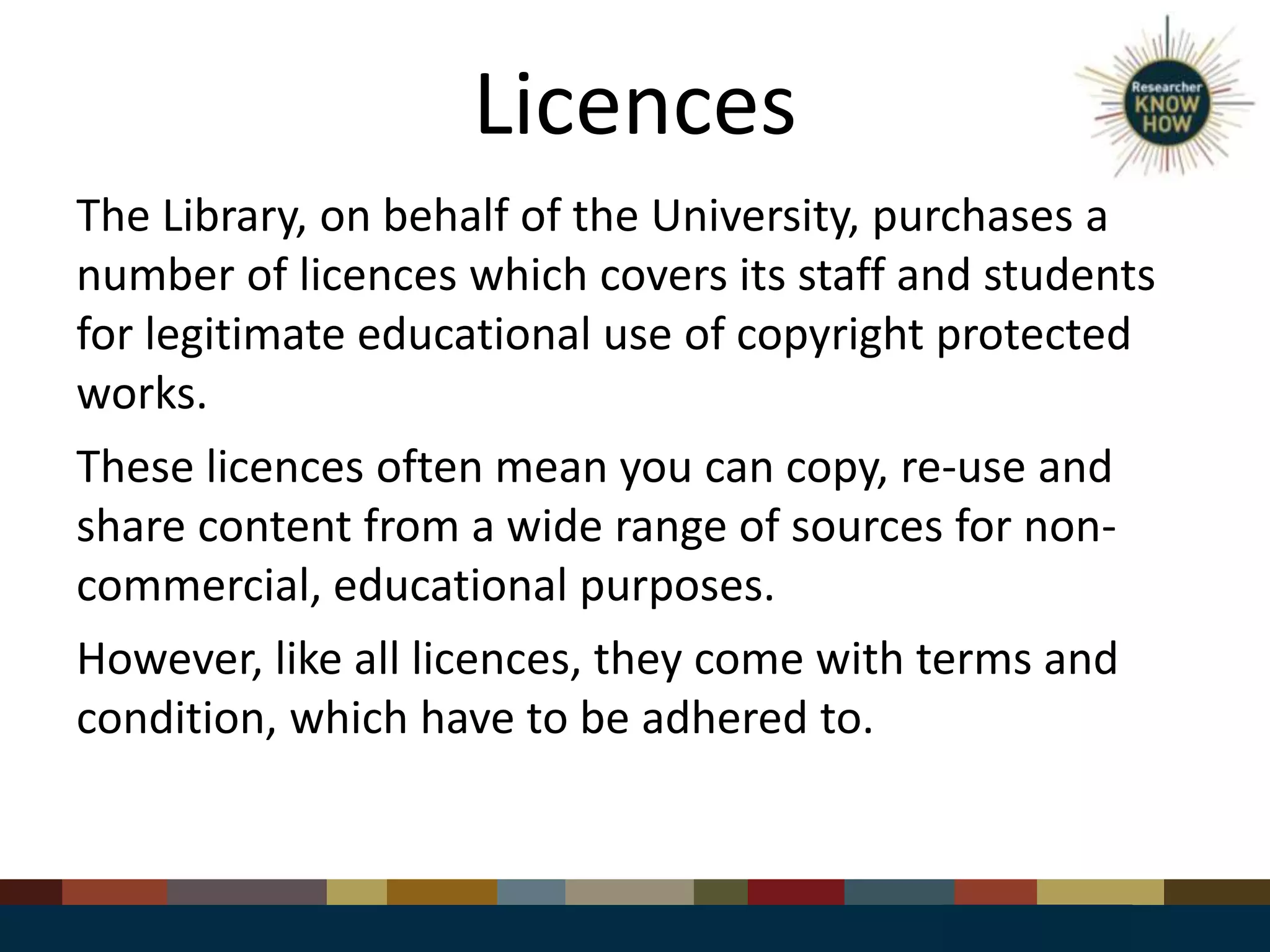 Licences
The Library, on behalf of the University, purchases a
number of licences which covers its staff and students
for legitimate educational use of copyright protected
works.
These licences often mean you can copy, re-use and
share content from a wide range of sources for non-
commercial, educational purposes.
However, like all licences, they come with terms and
condition, which have to be adhered to.
 