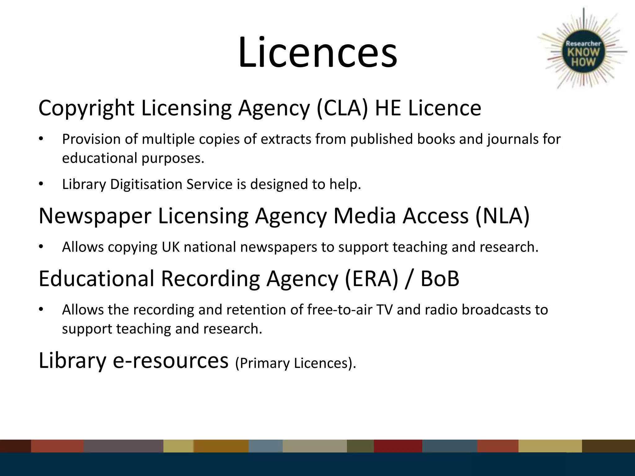 Licences
Copyright Licensing Agency (CLA) HE Licence
• Provision of multiple copies of extracts from published books and journals for
educational purposes.
• Library Digitisation Service is designed to help.
Newspaper Licensing Agency Media Access (NLA)
• Allows copying UK national newspapers to support teaching and research.
Educational Recording Agency (ERA) / BoB
• Allows the recording and retention of free-to-air TV and radio broadcasts to
support teaching and research.
Library e-resources (Primary Licences).
 