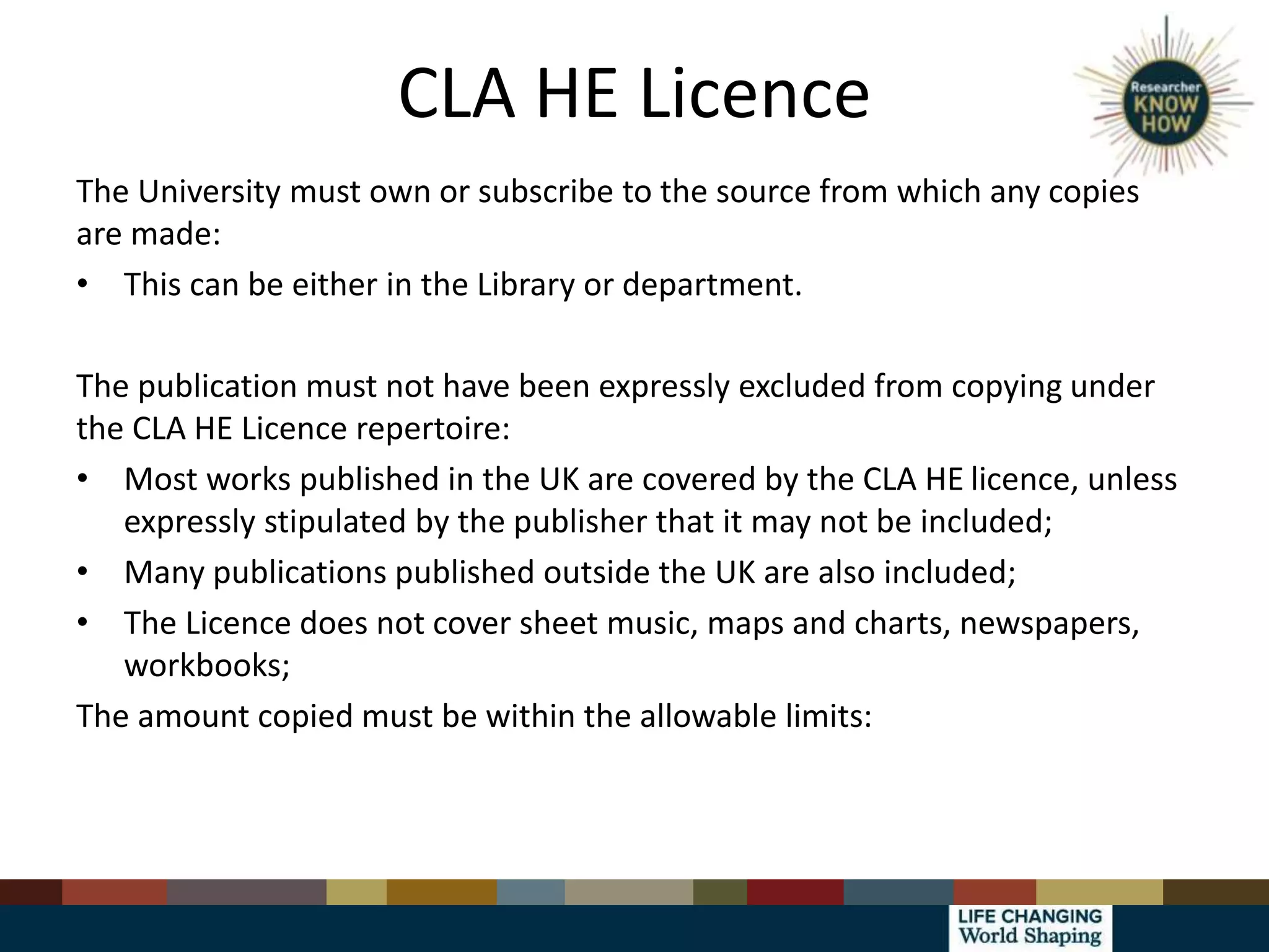 CLA HE Licence
The University must own or subscribe to the source from which any copies
are made:
• This can be either in the Library or department.
The publication must not have been expressly excluded from copying under
the CLA HE Licence repertoire:
• Most works published in the UK are covered by the CLA HE licence, unless
expressly stipulated by the publisher that it may not be included;
• Many publications published outside the UK are also included;
• The Licence does not cover sheet music, maps and charts, newspapers,
workbooks;
The amount copied must be within the allowable limits:
 