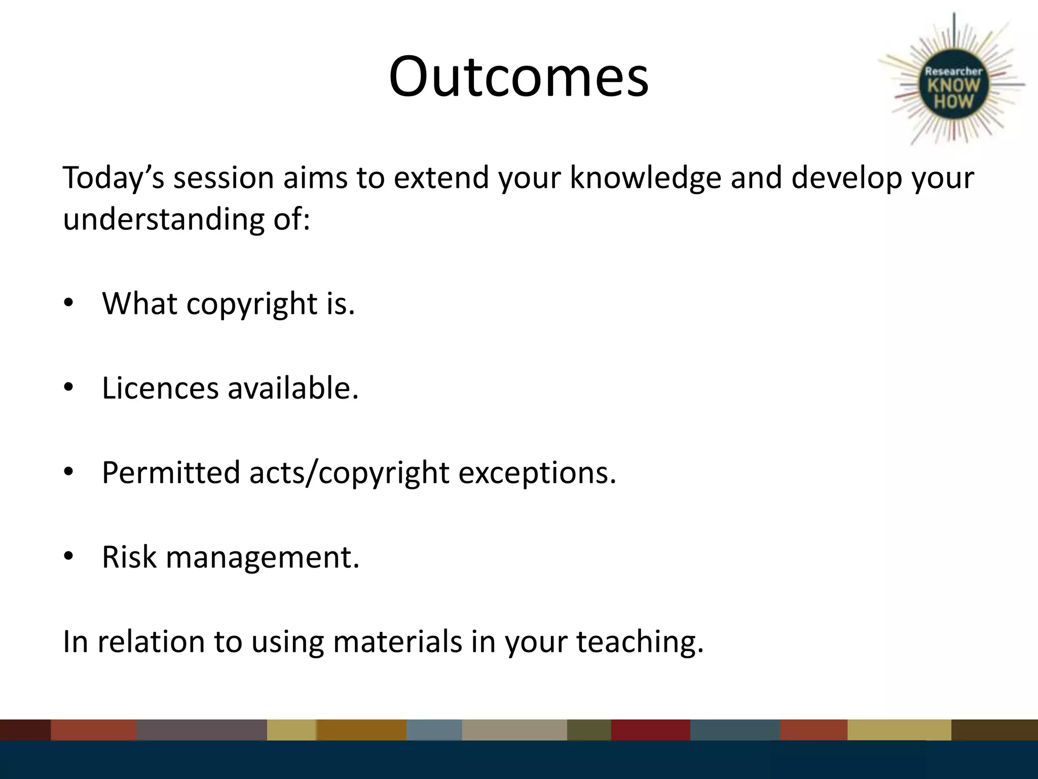 Outcomes
Today’s session aims to extend your knowledge and develop your
understanding of:
• What copyright is.
• Licences available.
• Permitted acts/copyright exceptions.
• Risk management.
In relation to using materials in your teaching.
 