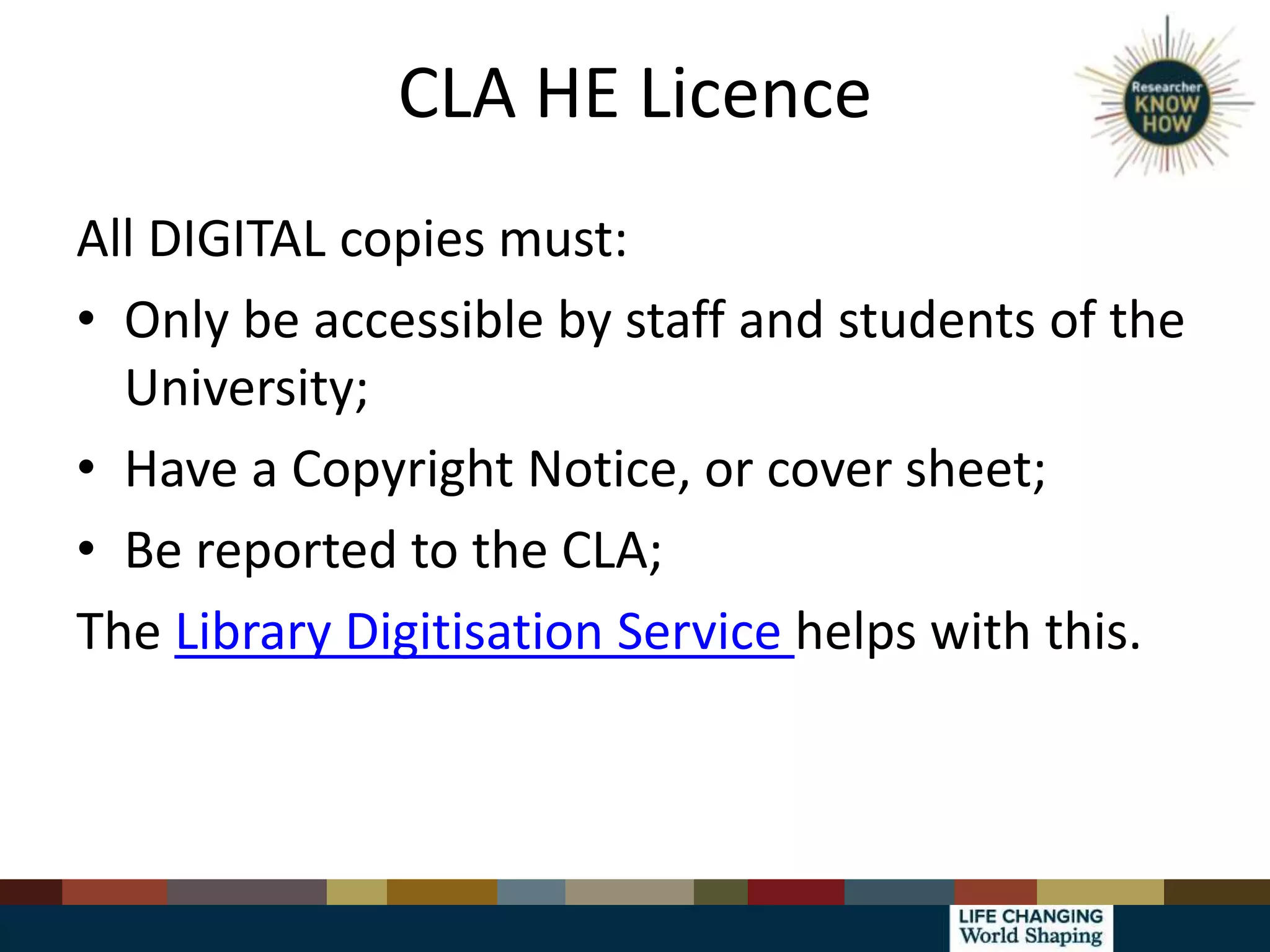 CLA HE Licence
All DIGITAL copies must:
• Only be accessible by staff and students of the
University;
• Have a Copyright Notice, or cover sheet;
• Be reported to the CLA;
The Library Digitisation Service helps with this.
 