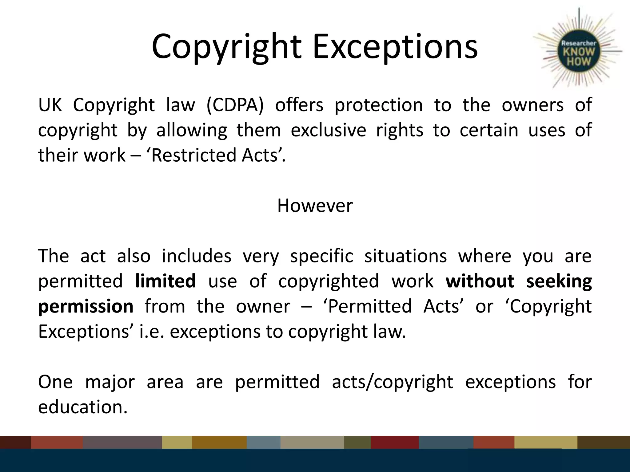 Copyright Exceptions
UK Copyright law (CDPA) offers protection to the owners of
copyright by allowing them exclusive rights to certain uses of
their work – ‘Restricted Acts’.
However
The act also includes very specific situations where you are
permitted limited use of copyrighted work without seeking
permission from the owner – ‘Permitted Acts’ or ‘Copyright
Exceptions’ i.e. exceptions to copyright law.
One major area are permitted acts/copyright exceptions for
education.
 