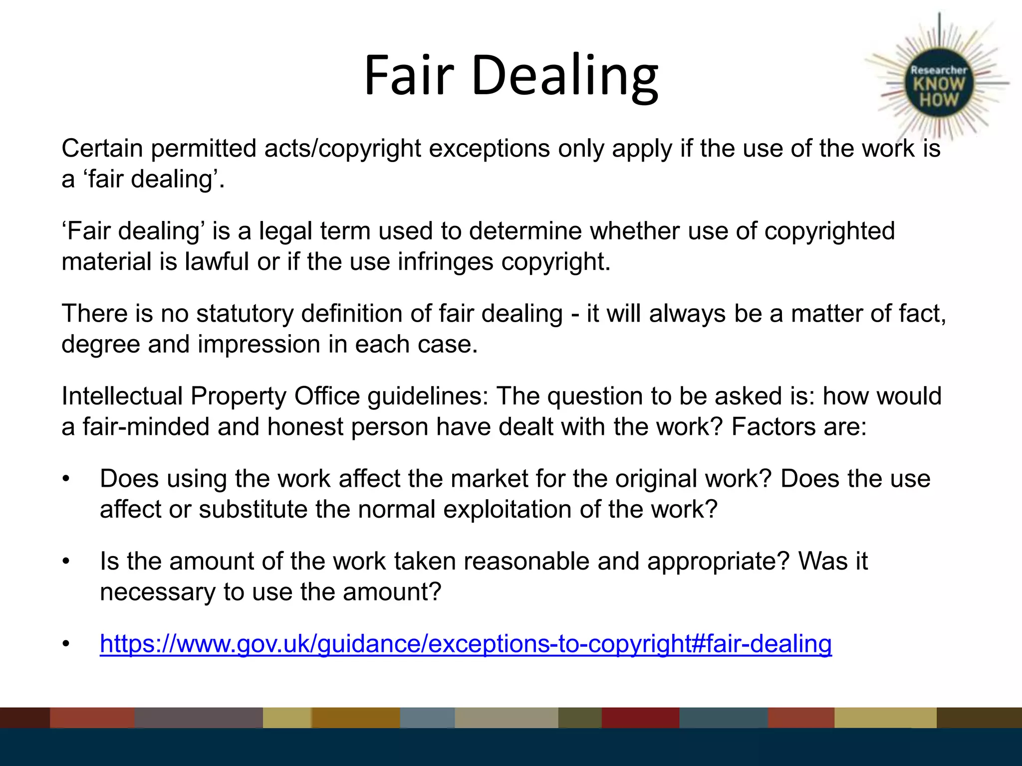 Fair Dealing
Certain permitted acts/copyright exceptions only apply if the use of the work is
a ‘fair dealing’.
‘Fair dealing’ is a legal term used to determine whether use of copyrighted
material is lawful or if the use infringes copyright.
There is no statutory definition of fair dealing - it will always be a matter of fact,
degree and impression in each case.
Intellectual Property Office guidelines: The question to be asked is: how would
a fair-minded and honest person have dealt with the work? Factors are:
• Does using the work affect the market for the original work? Does the use
affect or substitute the normal exploitation of the work?
• Is the amount of the work taken reasonable and appropriate? Was it
necessary to use the amount?
• https://www.gov.uk/guidance/exceptions-to-copyright#fair-dealing
 