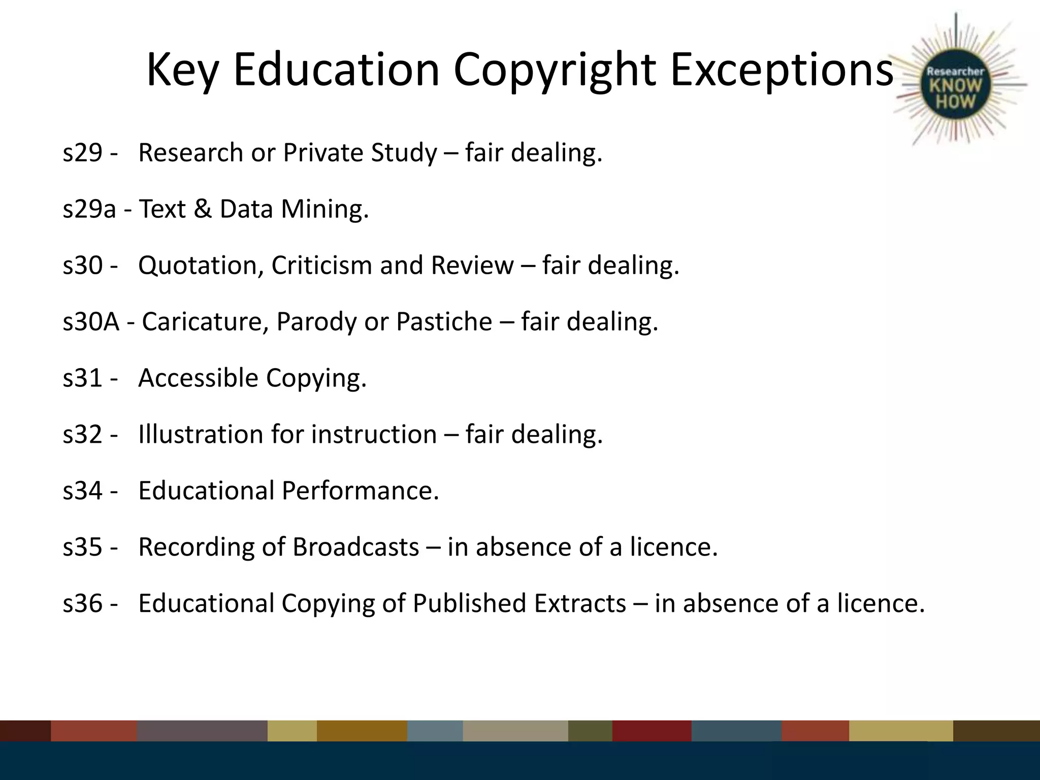Key Education Copyright Exceptions
s29 - Research or Private Study – fair dealing.
s29a - Text & Data Mining.
s30 - Quotation, Criticism and Review – fair dealing.
s30A - Caricature, Parody or Pastiche – fair dealing.
s31 - Accessible Copying.
s32 - Illustration for instruction – fair dealing.
s34 - Educational Performance.
s35 - Recording of Broadcasts – in absence of a licence.
s36 - Educational Copying of Published Extracts – in absence of a licence.
 