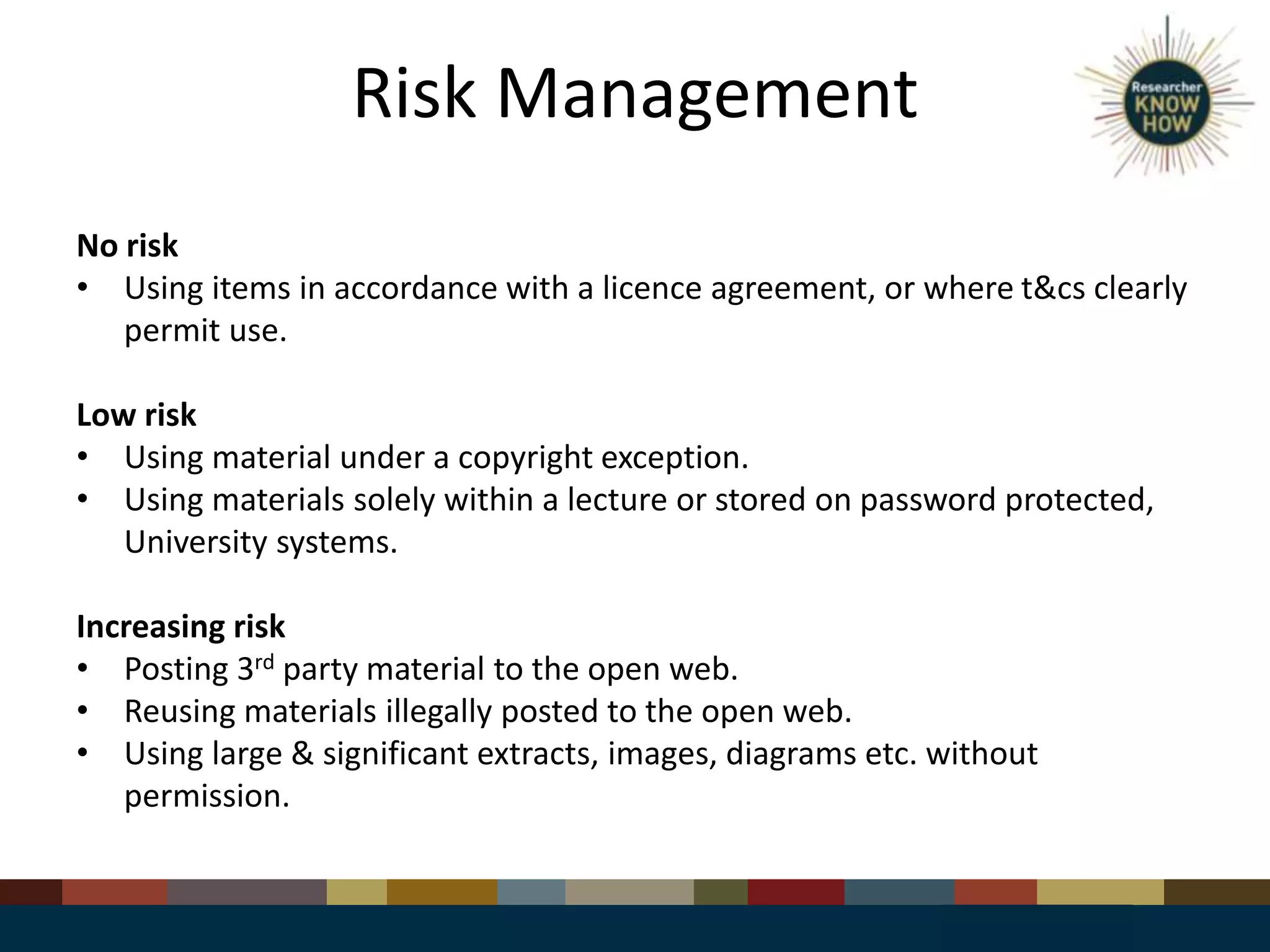 Risk Management
No risk
• Using items in accordance with a licence agreement, or where t&cs clearly
permit use.
Low risk
• Using material under a copyright exception.
• Using materials solely within a lecture or stored on password protected,
University systems.
Increasing risk
• Posting 3rd party material to the open web.
• Reusing materials illegally posted to the open web.
• Using large & significant extracts, images, diagrams etc. without
permission.
 