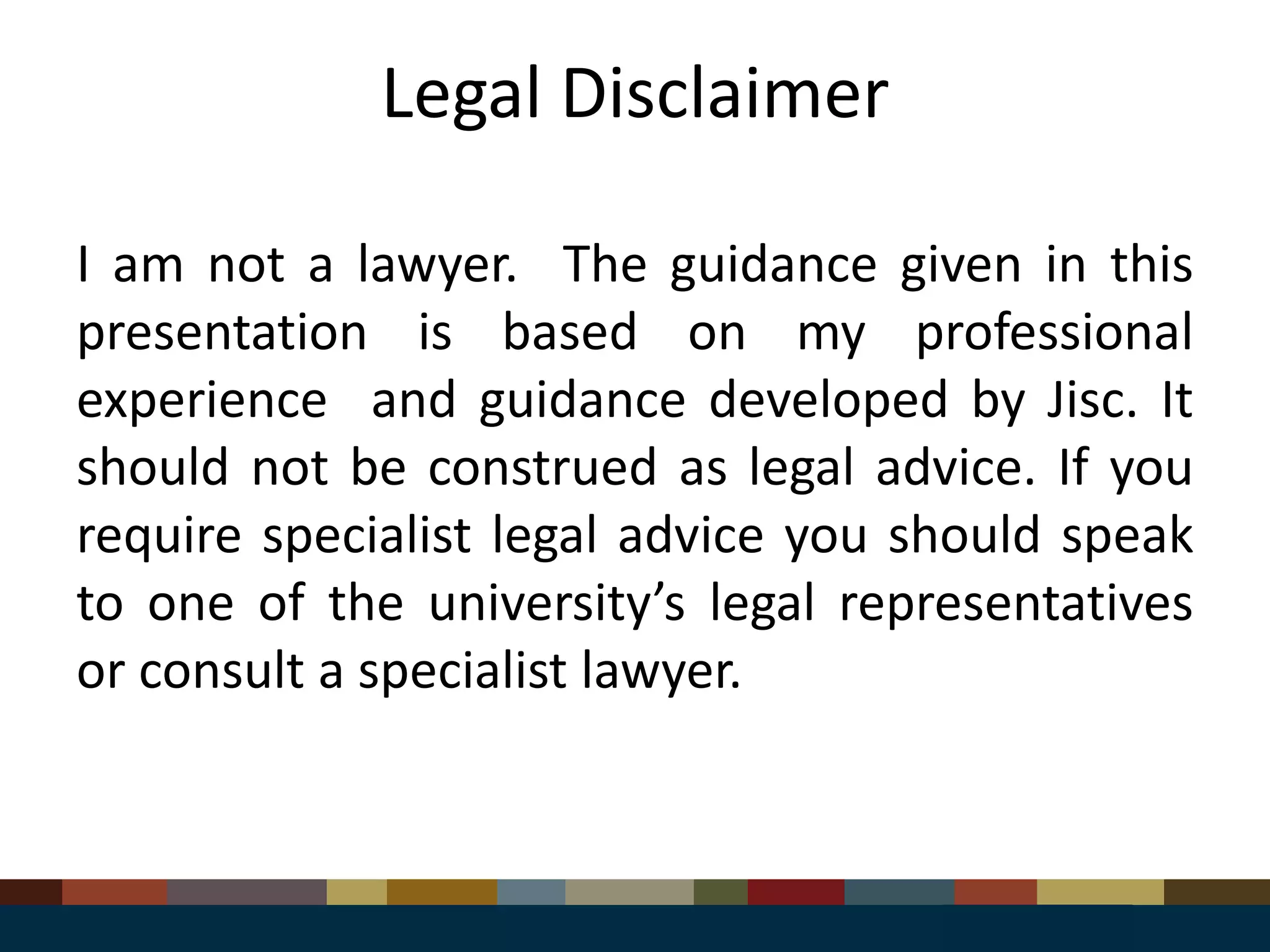 Legal Disclaimer
I am not a lawyer. The guidance given in this
presentation is based on my professional
experience and guidance developed by Jisc. It
should not be construed as legal advice. If you
require specialist legal advice you should speak
to one of the university’s legal representatives
or consult a specialist lawyer.
 