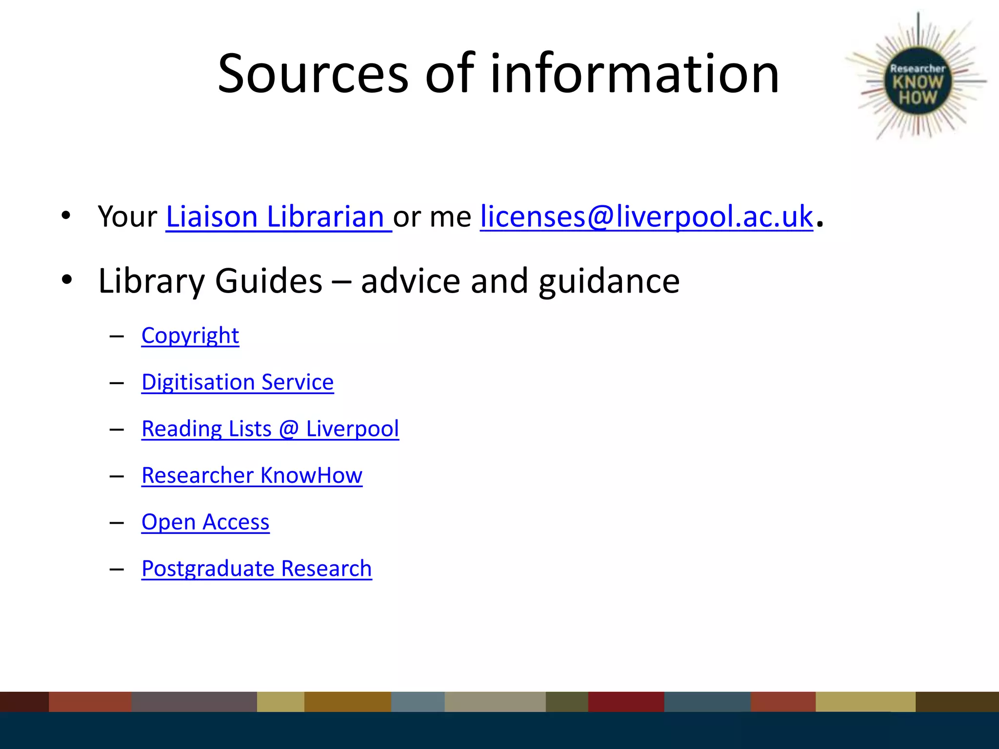 Sources of information
• Your Liaison Librarian or me licenses@liverpool.ac.uk.
• Library Guides – advice and guidance
– Copyright
– Digitisation Service
– Reading Lists @ Liverpool
– Researcher KnowHow
– Open Access
– Postgraduate Research
 