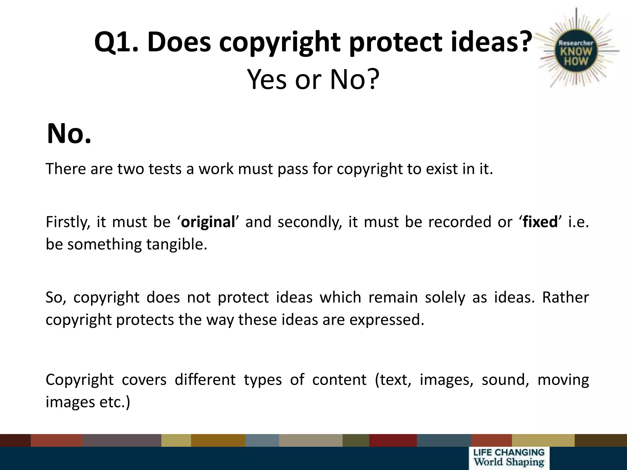 Q1. Does copyright protect ideas?
Yes or No?
No.
There are two tests a work must pass for copyright to exist in it.
Firstly, it must be ‘original’ and secondly, it must be recorded or ‘fixed’ i.e.
be something tangible.
So, copyright does not protect ideas which remain solely as ideas. Rather
copyright protects the way these ideas are expressed.
Copyright covers different types of content (text, images, sound, moving
images etc.)
 
