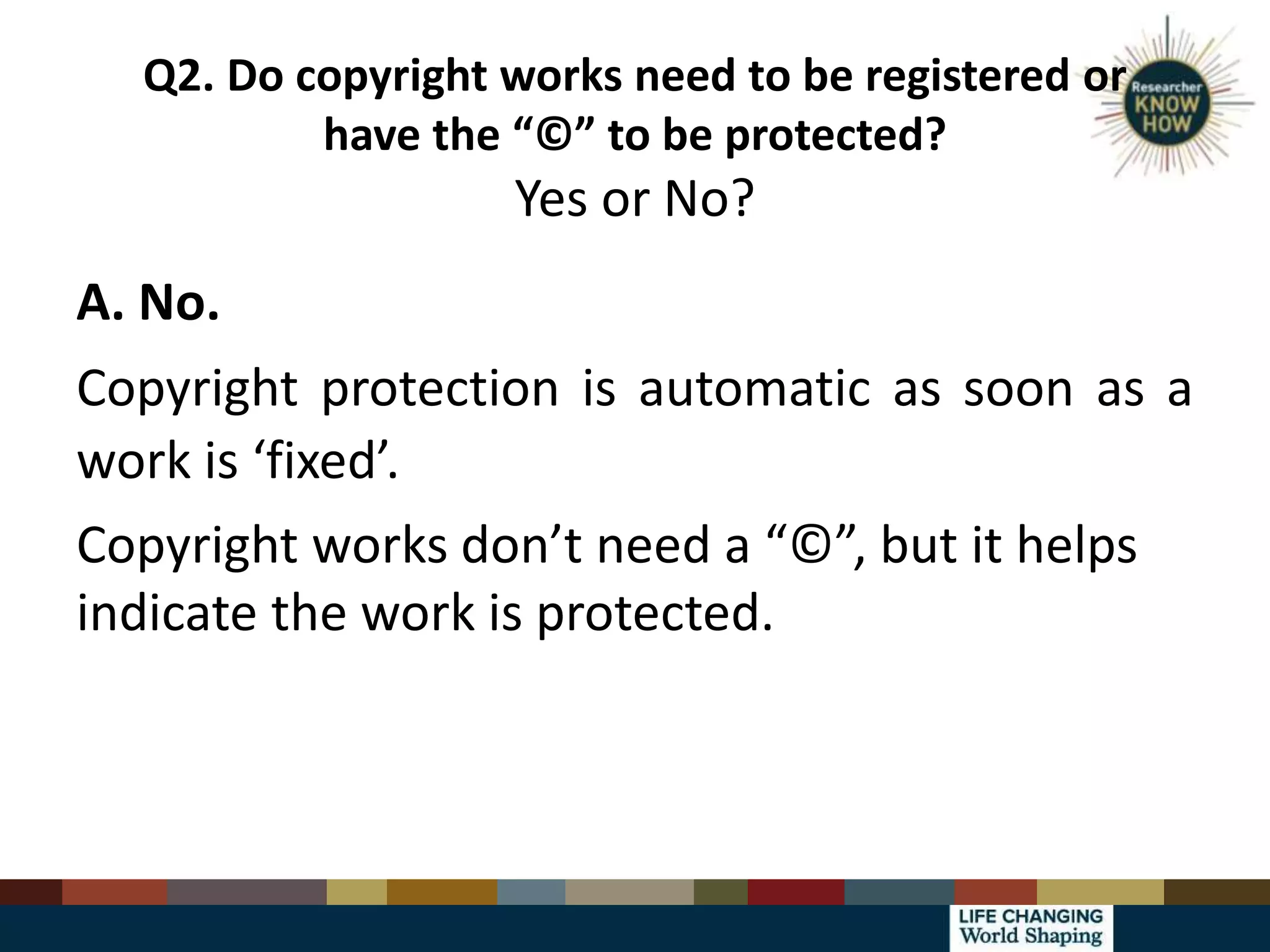 Q2. Do copyright works need to be registered or
have the “©” to be protected?
Yes or No?
A. No.
Copyright protection is automatic as soon as a
work is ‘fixed’.
Copyright works don’t need a “©”, but it helps
indicate the work is protected.
 