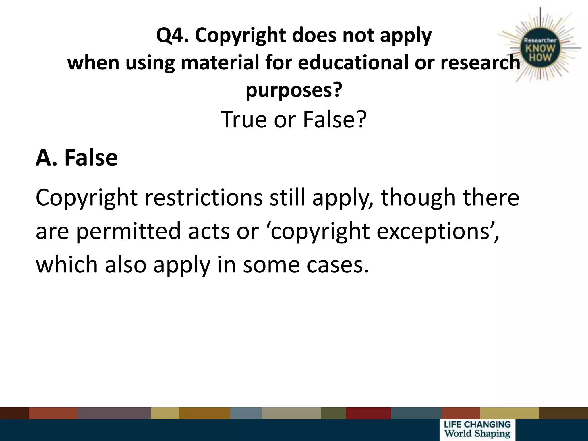 Q4. Copyright does not apply
when using material for educational or research
purposes?
True or False?
A. False
Copyright restrictions still apply, though there
are permitted acts or ‘copyright exceptions’,
which also apply in some cases.
 