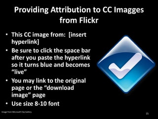 Providing Attribution to CC Imagges
                         from Flickr
    • This CC image from: [insert
      hyperlink]
    • Be sure to click the space bar
      after you paste the hyperlink
      so it turns blue and becomes
      “live”
    • You may link to the original
      page or the “download
      image” page
    • Use size 8-10 font
Image from Microsoft Clip Gallery
                                                   15
 
