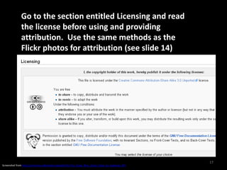 Go to the section entitled Licensing and read
               the license before using and providing
               attribution. Use the same methods as the
               Flickr photos for attribution (see slide 14)




                                                                                                      17
Screenshot from http://commons.wikimedia.org/wiki/File:Tiny_Grass_Blue_Zizula_hylax_by_kadavoor.JPG
 