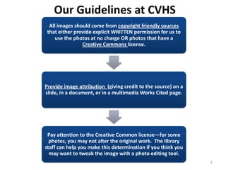 Our Guidelines at CVHS
  All images should come from copyright friendly sources
 that either provide explicit WRITTEN permission for us to
     use the photos at no charge OR photos that have a
                Creative Commons license.




Provide image attribution (giving credit to the source) on a
slide, in a document, or in a multimedia Works Cited page.




 Pay attention to the Creative Common license—for some
  photos, you may not alter the original work. The library
staff can help you make this determination if you think you
  may want to tweak the image with a photo editing tool.
                                                               6
 