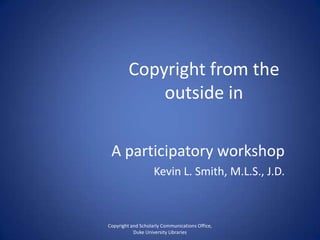 Copyright from the
outside in
A participatory workshop
Kevin L. Smith, M.L.S., J.D.
Copyright and Scholarly Communications Office,
Duke University Libraries
 