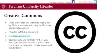 Creative Commons
● Share knowledge and creativity openly and
legally in a non-restrictive way (unlike more
traditional copyright)
● Founded in 2001, a non-profit
● creativecommons.org
● Transparency and control over how you
want your works to be used as well as how
you should be using other works, simple and
standardized
Fordham University Libraries @Fordham Library
 