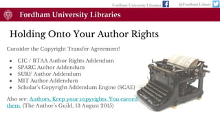 Consider the Copyright Transfer Agreement!
● CIC / BTAA Author Rights Addendum
● SPARC Author Addendum
● SURF Author Addendum
● MIT Author Addendum
● Scholar’s Copyright Addendum Engine (SCAE)
Also see: Authors, Keep your copyrights. You earned
them. (The Author’s Guild, 13 August 2015)
Holding Onto Your Author Rights
Fordham University Libraries @Fordham Library
 