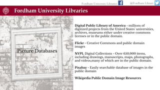 Fordham University Libraries @Fordham Library
Picture Databases
Digital Public Library of America - millions of
digitized projects from the United States' universities,
archives, museums either under creative commons
licenses or in the public domain.
Flickr - Creative Commons and public domain
images
NYPL Digital Collections - Over 650,000 items,
including drawings, manuscripts, maps, photographs,
and videos,many of which are in the public domain.
Pixabay - Easily searchable database of images in the
public domain
Wikipedia Public Domain Image Resources
 