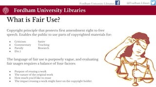 What is Fair Use?
Copyright principle that protects first amendment right to free
speech. Enables the public to use parts of copyrighted materials for:
● Criticism Satire
● Commentary Teaching
● Parody Research
● (Etc.)
Fordham University Libraries @Fordham Library
The language of fair use is purposely vague, and evaluating
fair usages requires a balance of four factors:
● Purpose of reusing a work
● The nature of the original work
● How much you’d like to reuse
● The impact reusing a work might have on the copyright holder.
 