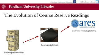 The Evolution of Course Reserve Readings
Fordham University Libraries @Fordham Library
Photocopies in cabinets
Coursepacks for sale
Electronic reserves platforms
 