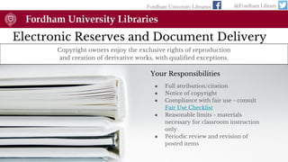 Electronic Reserves and Document Delivery
Fordham University Libraries @Fordham Library
Copyright owners enjoy the exclusive rights of reproduction
and creation of derivative works, with qualified exceptions.
Your Responsibilities
● Full attribution/citation
● Notice of copyright
● Compliance with fair use - consult
Fair Use Checklist
● Reasonable limits - materials
necessary for classroom instruction
only
● Periodic review and revision of
posted items
 