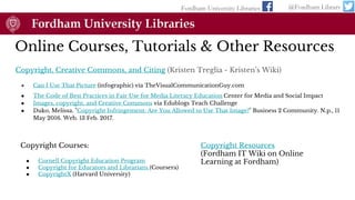 Online Courses, Tutorials & Other Resources
Copyright, Creative Commons, and Citing (Kristen Treglia - Kristen’s Wiki)
● Can I Use That Picture (infographic) via TheVisualCommunicationGuy.com
● The Code of Best Practices in Fair Use for Media Literacy Education Center for Media and Social Impact
● Images, copyright, and Creative Commons via Edublogs Teach Challenge
● Duko, Melissa. "Copyright Infringement: Are You Allowed to Use That Image?" Business 2 Community. N.p., 11
May 2016. Web. 13 Feb. 2017.
Fordham University Libraries @Fordham Library
Copyright Courses:
● Cornell Copyright Education Program
● Copyright for Educators and Librarians (Coursera)
● CopyrightX (Harvard University)
Copyright Resources
(Fordham IT Wiki on Online
Learning at Fordham)
 
