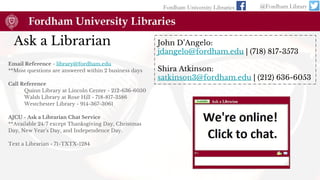 Ask a Librarian
Email Reference - library@fordham.edu
**Most questions are answered within 2 business days
Call Reference
Quinn Library at Lincoln Center - 212-636-6050
Walsh Library at Rose Hill - 718-817-3586
Westchester Library - 914-367-3061
AJCU - Ask a Librarian Chat Service
**Available 24/7 except Thanksgiving Day, Christmas
Day, New Year's Day, and Independence Day.
Text a Librarian - 71-TXTX-1284
Fordham University Libraries @Fordham Library
John D’Angelo:
jdangelo@fordham.edu | (718) 817-3573
Shira Atkinson:
satkinson3@fordham.edu | (212) 636-6053
 