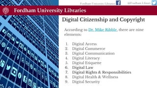 Digital Citizenship and Copyright
According to Dr. Mike Ribble, there are nine
elements:
1. Digital Access
2. Digital Commerce
3. Digital Communication
4. Digital Literacy
5. Digital Etiquette
6. Digital Law
7. Digital Rights & Responsibilities
8. Digital Health & Wellness
9. Digital Security
Fordham University Libraries @Fordham Library
 