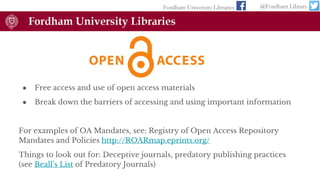 ● Free access and use of open access materials
● Break down the barriers of accessing and using important information
For examples of OA Mandates, see: Registry of Open Access Repository
Mandates and Policies http://ROARmap.eprints.org/
Things to look out for: Deceptive journals, predatory publishing practices
(see Beall’s List of Predatory Journals)
Fordham University Libraries @Fordham Library
 