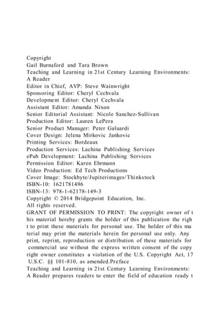 Copyright
Gail Burnaford and Tara Brown
Teaching and Learning in 21st Century Learning Environments:
A Reader
Editor in Chief, AVP: Steve Wainwright
Sponsoring Editor: Cheryl Cechvala
Development Editor: Cheryl Cechvala
Assistant Editor: Amanda Nixon
Senior Editorial Assistant: Nicole Sanchez-Sullivan
Production Editor: Lauren LePera
Senior Product Manager: Peter Galuardi
Cover Design: Jelena Mirkovic Jankovic
Printing Services: Bordeaux
Production Services: Lachina Publishing Services
ePub Development: Lachina Publishing Services
Permission Editor: Karen Ehrmann
Video Production: Ed Tech Productions
Cover Image: Stockbyte/Jupiterimages/Thinkstock
ISBN-10: 1621781496
ISBN-13: 978-1-62178-149-3
Copyright © 2014 Bridgepoint Education, Inc.
All rights reserved.
GRANT OF PERMISSION TO PRINT: The copyright owner of t
his material hereby grants the holder of this publication the righ
t to print these materials for personal use. The holder of this ma
terial may print the materials herein for personal use only. Any
print, reprint, reproduction or distribution of these materials for
commercial use without the express written consent of the copy
right owner constitutes a violation of the U.S. Copyright Act, 17
U.S.C. §§ 101-810, as amended.Preface
Teaching and Learning in 21st Century Learning Environments:
A Reader prepares readers to enter the field of education ready t
 