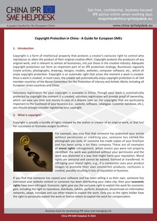 Copyright Protection in China - A Guide for European SMEs

11 Introduction

Copyright is a form of intellectual property that protects a creator’s exclusive right to control who
reproduces or alters the product of their original creative effort. Copyright protects the producers of any
original work, and is relevant to almost all businesses, not just those in the creative industry. Adequate
copyright protection can form an important part of an IPR protection strategy. Businesses regularly
create articles, photographs, drawings, designs, models, websites, computer software, etc., which all
enjoy copyright protection. Copyright is an automatic right that arises the moment a work is created.
Once a work is created, in most cases, the creator will automatically enjoy copyright protection in all 164
member countries of the Berne Convention for the Protection of Literary and Artistic Works including all
European Union countries and China.

Voluntary registration for your copyright is available in China. Though your work is automatically
protected by copyright the moment it is created, voluntary registration will provide proof of ownership,
which can save you time and money in case of a dispute later on. For copyrights that are particularly
important to the livelihood of your business (i.e., website, software, catalogue, customer database, etc.),
you should strongly consider registering your copyright.

21 What is copyright?

Copyright is actually a bundle of rights enjoyed by the author or creator of an original work, or that his/
her successors or licensees assigns to others.

                                  For example, you may find that someone has published your article
                                  without permission or crediting you, someone has edited the
                                  photograph you took, or someone has made copies of your brochure
                                  and has been using it for their company. These are all examples
                                  of moral rights infringement, which means you were not properly
                                  identified, the work was published without your permission and the
                                  work was distorted in a way that might harm your reputation. Moral
                                  rights are personal and cannot be waived, licensed or transferred. In
                                  infringing your moral rights, e.g., if a competitor uses your product
                                  images to promote their own counterfeit products, confusion is
                                  created, possibly resulting in loss of reputation or business.

If you find that someone has copied your software and has been selling it as their own, someone has
translated your website content or someone has been distributing your video clip, then your economic
rights have been infringed. Economic rights give you the exclusive right to exploit the work for economic
gain, including the right to reproduce, distribute, exhibit, perform, broadcast, disseminate on information
networks, adapt, translate and use other means to exploit the work. Only you as the rights holder have
the right to personally exploit the work or license others to exploit the work for compensation.
 