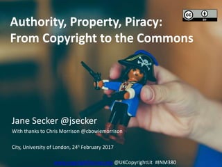 Authority, Property, Piracy:
From Copyright to the Commons
Jane Secker @jsecker
With thanks to Chris Morrison @cbowiemorrison
City, University of London, 24h February 2017
www.copyrightliteracy.org @UKCopyrightLit #INM380
 