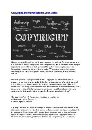 Copyright: How protected is your work?
Getting books published is a well-known struggle for authors. But what comes next
is the threat of piracy. Being in the publishing industry, we receive many manuscripts
as part and parcel of the publishing house life. Earlier, manuscripts used to be
handwritten, so proving ownership was easier. With the advent of digitisation,
manuscripts are compiled digitally, making it difficult to comprehend but easy to
carbon.
According to the Copyright Law in India, “Copyright is a form of intellectual
property protection granted under Indian law to the creators of original works of
authorship such as literary works (including computer programmes, tables and
compilations including computer databases, which may be expressed in words, codes,
schemes or in any other form, including a machine-readable medium), dramatic,
musical and artistic works, cinematographic films and sound recordings.”
The copyright Act 1957 provides protection in two forms:
A. Economic rights of authors
B. Moral rights of authors
Copyright ensures the protection of your original literary work. The author being
the creator of the work is the first owner and can exercise his rights on substantial
infringements. In case a copyright holder wants to take a legal or criminal action
against infringers, he must have the copyright registration. Copyright creates a
balance between authors, publishers, distributors and general public. Authors,
 